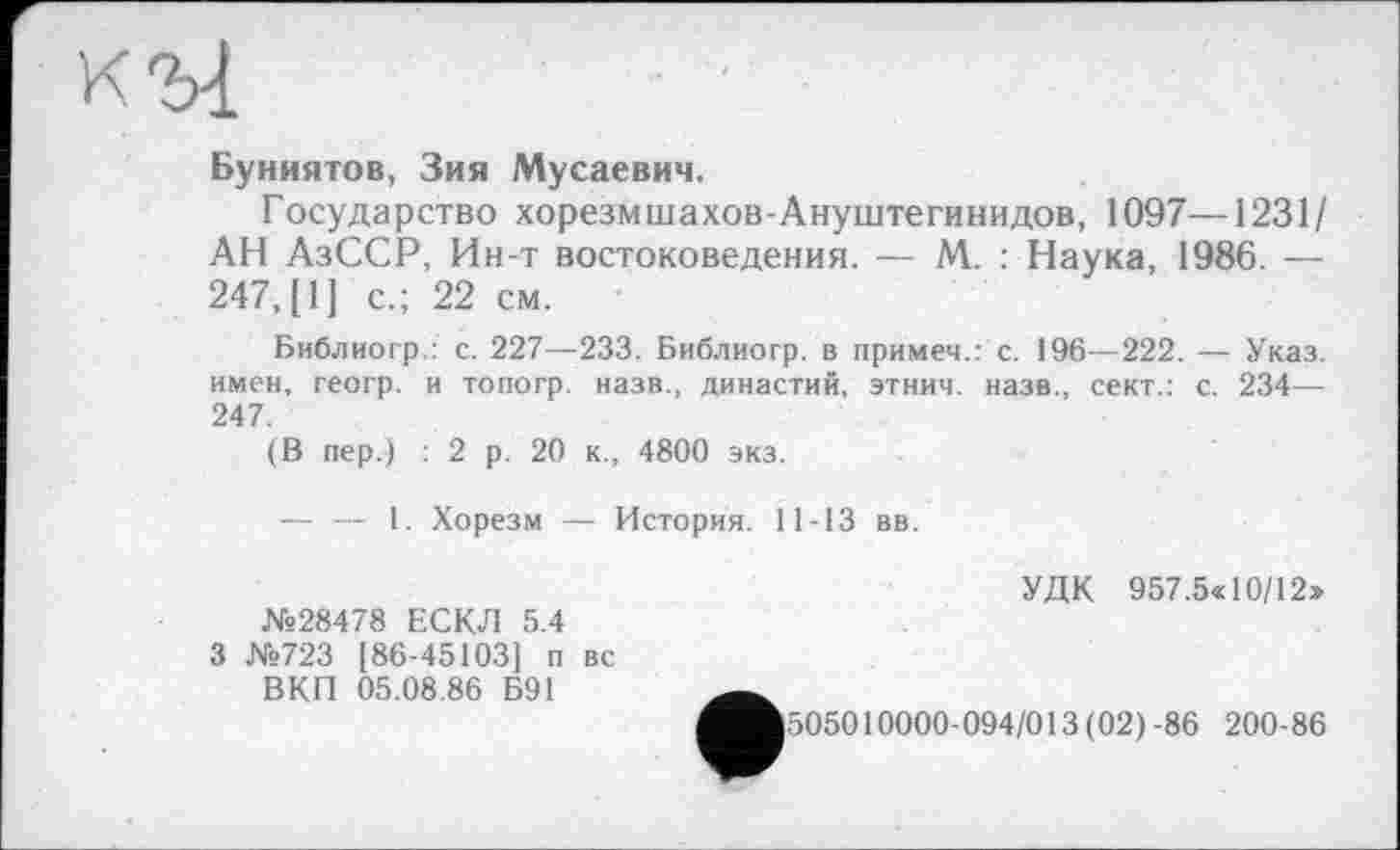 ﻿Буниятов, Зия Мусаевич.
Государство хорезмшахов-Ануштегинидов, 1097—1231/ АН АзССР, Ин-т востоковедения. — М. : Наука, 1986. — 247, [1] с.; 22 см.
Библиогр.: с. 227—233. Библиогр. в примеч.: с. 196—222. — Указ, имен, геогр. и топогр. назв., династий, этнич. назв., сект.: с. 234— 247.
(В пер.) : 2 р. 20 к., 4800 экз.
— — 1. Хорезм — История. 11-13 вв.
№28478 ЕСКЛ 5.4 3 №723 [86-45103] п вс ВКП 05.08.86 Б91
УДК 957.5« 10/12»
505010000-094/013 (02)-86 200-86